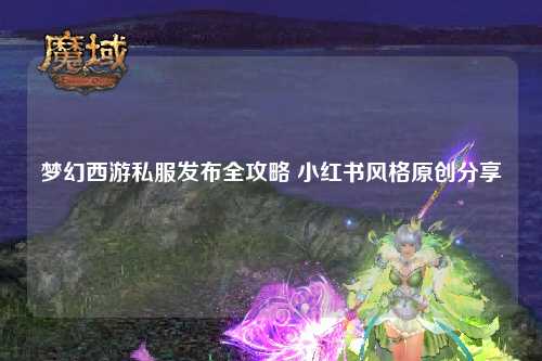 梦幻西游私服发布全攻略 小红书风格原创分享